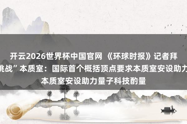 开云2026世界杯中国官网 《环球时报》记者拜访怀柔“极限挑战”本质室：国际首个概括顶点要求本质室安设助力量子科技酌量