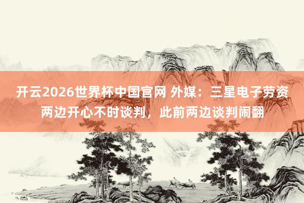 开云2026世界杯中国官网 外媒：三星电子劳资两边开心不时谈判，此前两边谈判闹翻
