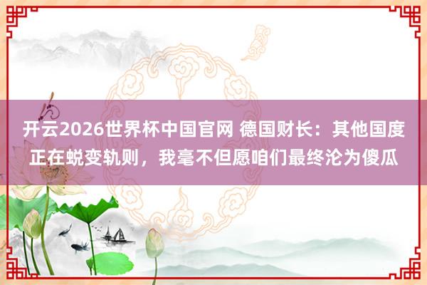 开云2026世界杯中国官网 德国财长：其他国度正在蜕变轨则，我毫不但愿咱们最终沦为傻瓜