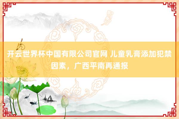 开云世界杯中国有限公司官网 儿童乳膏添加犯禁因素，广西平南再通报