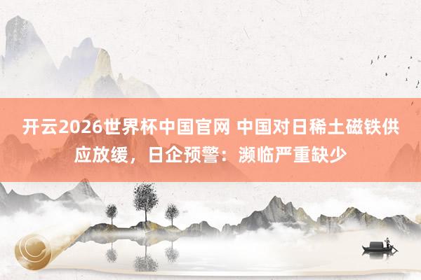 开云2026世界杯中国官网 中国对日稀土磁铁供应放缓,日企预警:濒临严重缺少