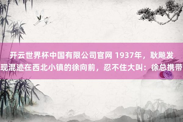 开云世界杯中国有限公司官网 1937年,耿飚发现混迹在西北小镇的徐向前,忍不住大叫:徐总携带