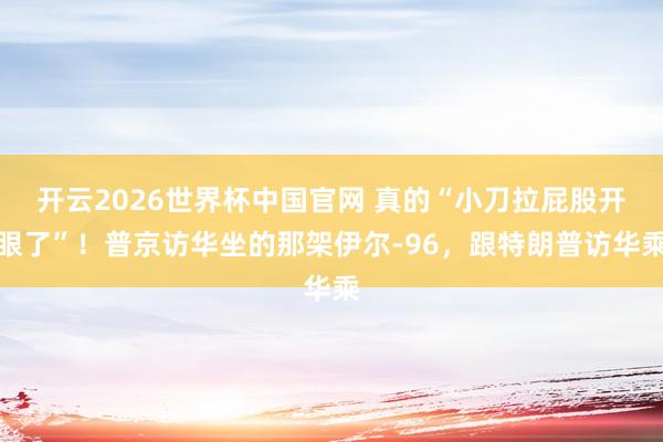 开云2026世界杯中国官网 真的“小刀拉屁股开眼了”！普京访华坐的那架伊尔-96，跟特朗普访华乘