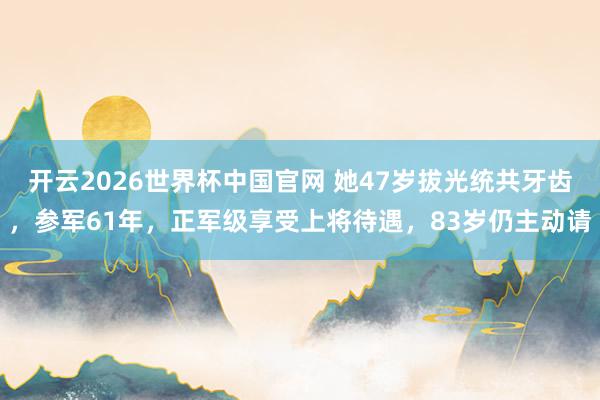 开云2026世界杯中国官网 她47岁拔光统共牙齿,参军61年,正军级享受上将待遇,83岁仍主动请