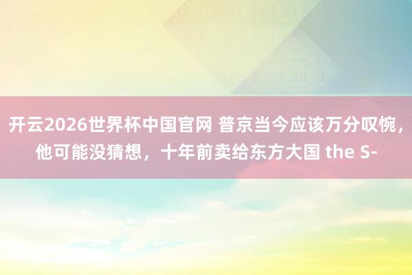 开云2026世界杯中国官网 普京当今应该万分叹惋，他可能没猜想，十年前卖给东方大国 the S‑