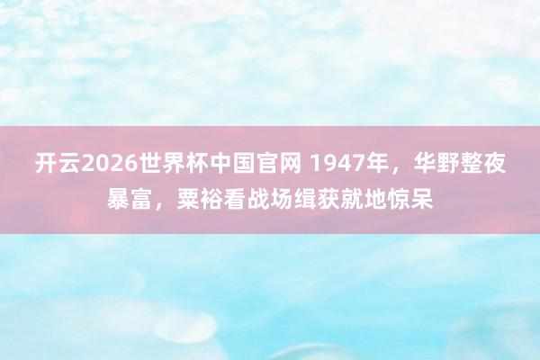开云2026世界杯中国官网 1947年,华野整夜暴富,粟裕看战场缉获就地惊呆
