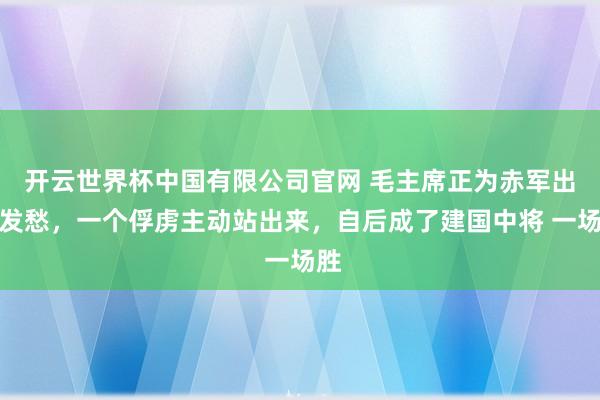 开云世界杯中国有限公司官网 毛主席正为赤军出路发愁，一个俘虏主动站出来，自后成了建国中将 一场胜