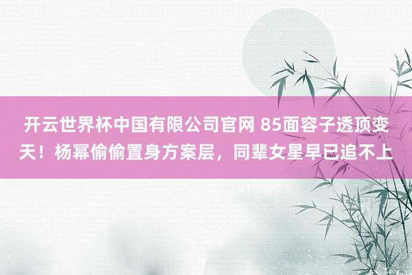 开云世界杯中国有限公司官网 85面容子透顶变天！杨幂偷偷置身方案层，同辈女星早已追不上