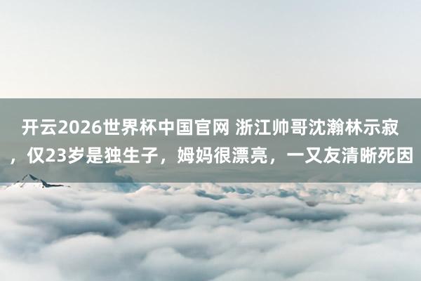 开云2026世界杯中国官网 浙江帅哥沈瀚林示寂,仅23岁是独生子,姆妈很漂亮,一又友清晰死因