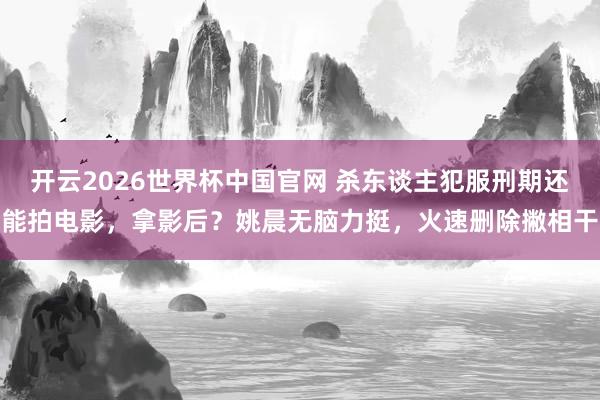 开云2026世界杯中国官网 杀东谈主犯服刑期还能拍电影,拿影后?姚晨无脑力挺,火速删除撇相干