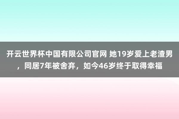开云世界杯中国有限公司官网 她19岁爱上老渣男，同居7年被舍弃，如今46岁终于取得幸福