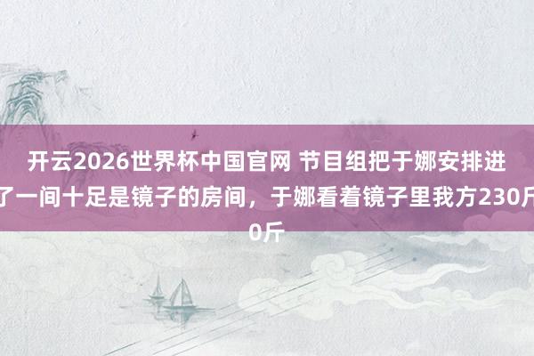 开云2026世界杯中国官网 节目组把于娜安排进了一间十足是镜子的房间，于娜看着镜子里我方230斤