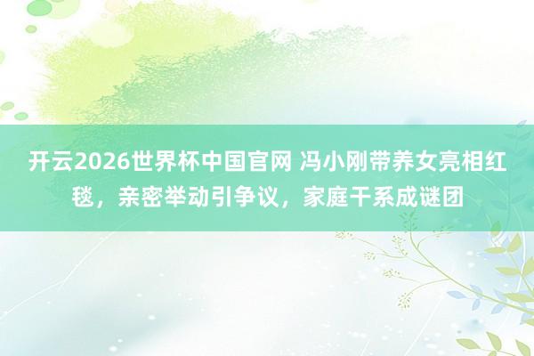开云2026世界杯中国官网 冯小刚带养女亮相红毯，亲密举动引争议，家庭干系成谜团
