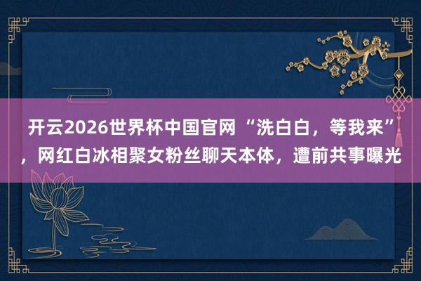 开云2026世界杯中国官网 “洗白白，等我来”，网红白冰相聚女粉丝聊天本体，遭前共事曝光