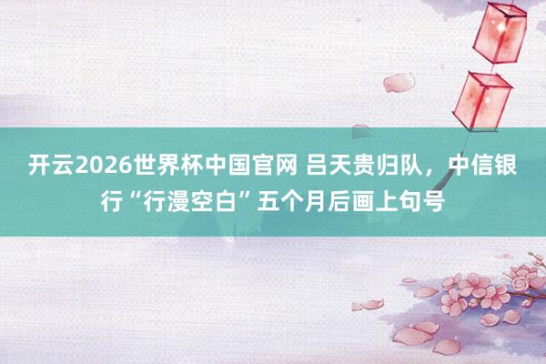 开云2026世界杯中国官网 吕天贵归队,中信银行“行漫空白”五个月后画上句号
