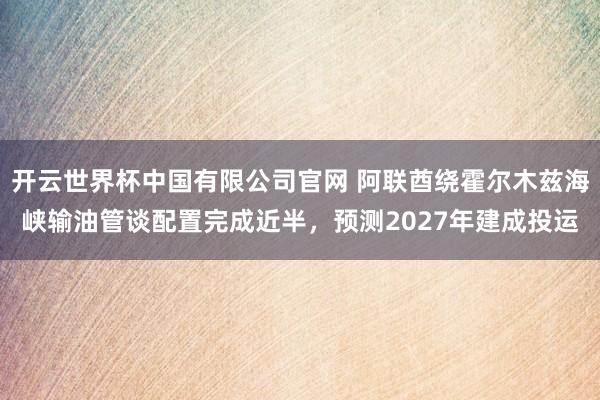开云世界杯中国有限公司官网 阿联酋绕霍尔木兹海峡输油管谈配置完成近半，预测2027年建成投运
