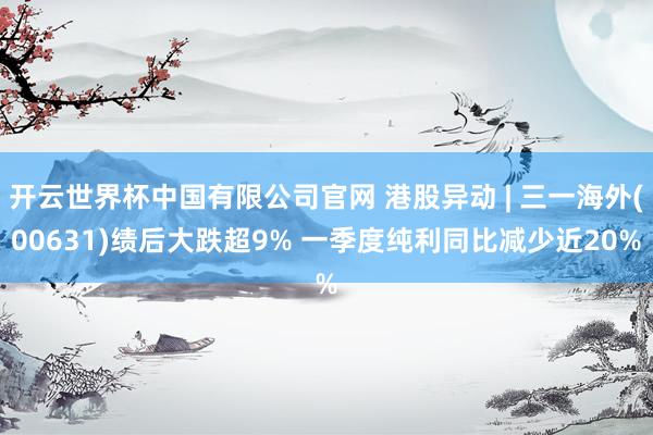 开云世界杯中国有限公司官网 港股异动 | 三一海外(00631)绩后大跌超9% 一季度纯利同比减少近20%