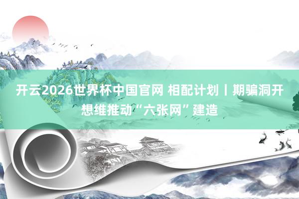 开云2026世界杯中国官网 相配计划丨期骗洞开想维推动“六张网”建造