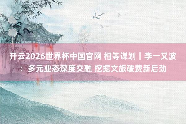 开云2026世界杯中国官网 相等谋划丨李一又波:多元业态深度交融 挖掘文旅破费新后劲