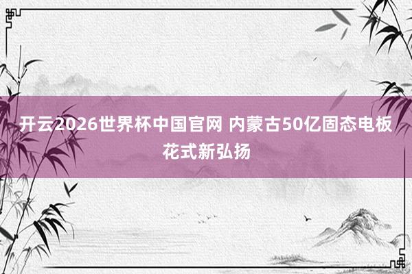 开云2026世界杯中国官网 内蒙古50亿固态电板花式新弘扬