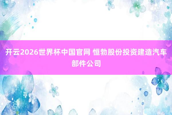 开云2026世界杯中国官网 恒勃股份投资建造汽车部件公司