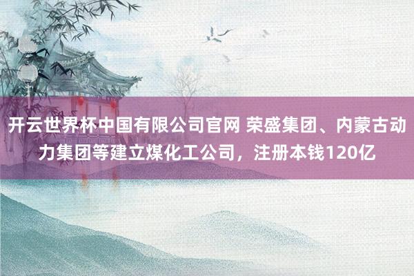 开云世界杯中国有限公司官网 荣盛集团、内蒙古动力集团等建立煤化工公司，注册本钱120亿