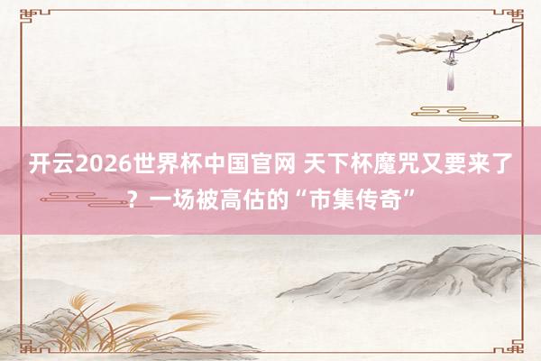 开云2026世界杯中国官网 天下杯魔咒又要来了？一场被高估的“市集传奇”