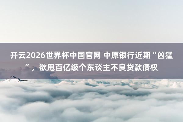 开云2026世界杯中国官网 中原银行近期“凶猛”,欲甩百亿级个东谈主不良贷款债权