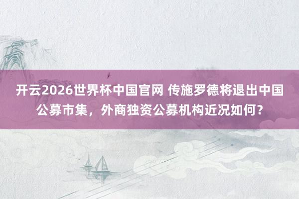 开云2026世界杯中国官网 传施罗德将退出中国公募市集，外商独资公募机构近况如何？
