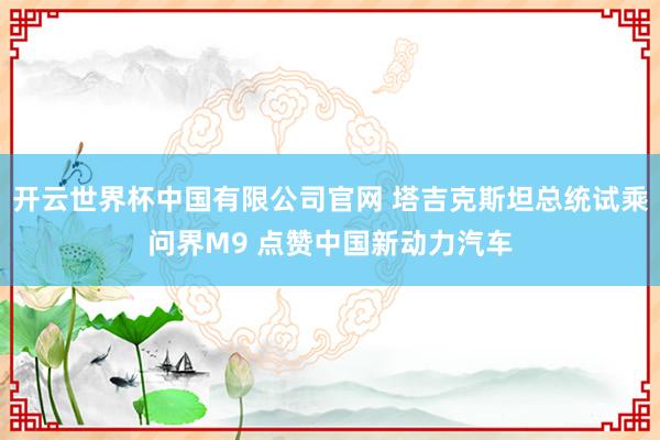 开云世界杯中国有限公司官网 塔吉克斯坦总统试乘问界M9 点赞中国新动力汽车