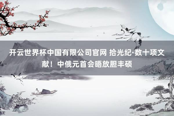 开云世界杯中国有限公司官网 拾光纪·数十项文献！中俄元首会晤放胆丰硕