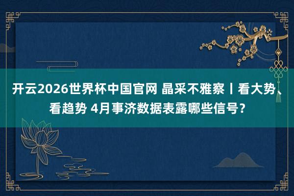 开云2026世界杯中国官网 晶采不雅察丨看大势、看趋势 4月事济数据表露哪些信号?