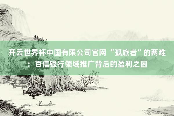 开云世界杯中国有限公司官网 “孤旅者”的两难:百信银行领域推广背后的盈利之困