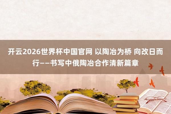 开云2026世界杯中国官网 以陶冶为桥 向改日而行——书写中俄陶冶合作清新篇章