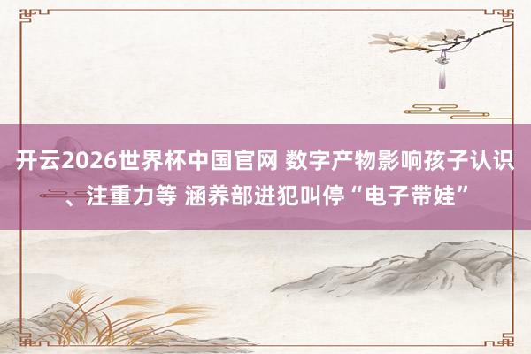 开云2026世界杯中国官网 数字产物影响孩子认识、注重力等 涵养部进犯叫停“电子带娃”