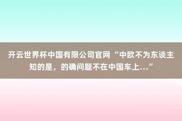 开云世界杯中国有限公司官网 “中欧不为东谈主知的是，的确问题不在中国车上…”