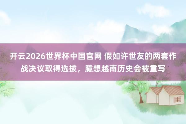开云2026世界杯中国官网 假如许世友的两套作战决议取得选拔，臆想越南历史会被重写