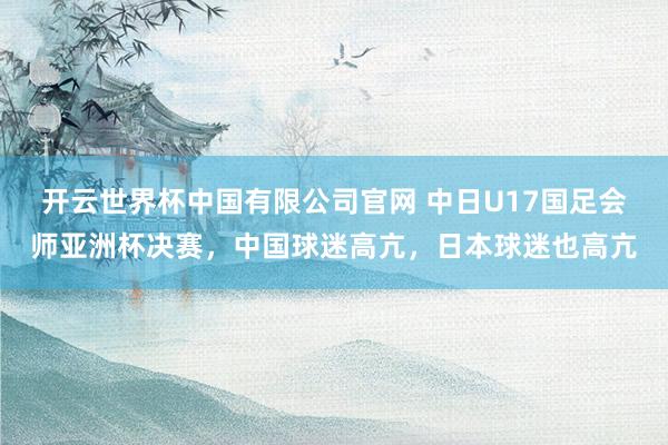 开云世界杯中国有限公司官网 中日U17国足会师亚洲杯决赛，中国球迷高亢，日本球迷也高亢