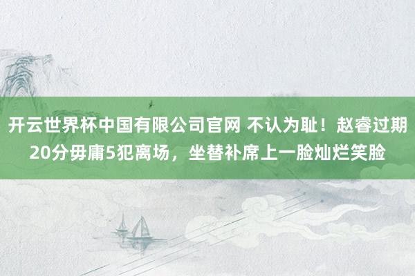 开云世界杯中国有限公司官网 不认为耻！赵睿过期20分毋庸5犯离场，坐替补席上一脸灿烂笑脸