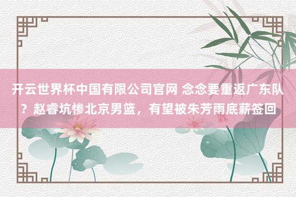开云世界杯中国有限公司官网 念念要重返广东队?赵睿坑惨北京男篮,有望被朱芳雨底薪签回