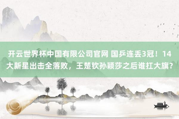 开云世界杯中国有限公司官网 国乒连丢3冠！14大新星出击全落败，王楚钦孙颖莎之后谁扛大旗？