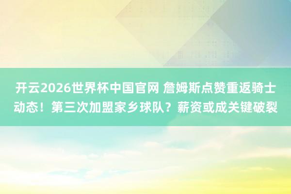 开云2026世界杯中国官网 詹姆斯点赞重返骑士动态！第三次加盟家乡球队？薪资或成关键破裂