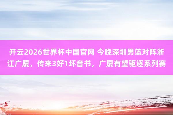 开云2026世界杯中国官网 今晚深圳男篮对阵浙江广厦，传来3好1坏音书，广厦有望驱逐系列赛