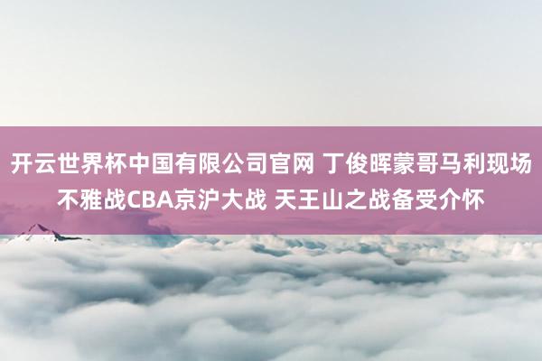 开云世界杯中国有限公司官网 丁俊晖蒙哥马利现场不雅战CBA京沪大战 天王山之战备受介怀