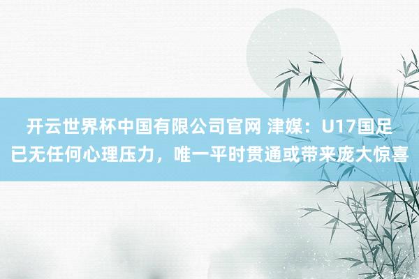 开云世界杯中国有限公司官网 津媒：U17国足已无任何心理压力，唯一平时贯通或带来庞大惊喜
