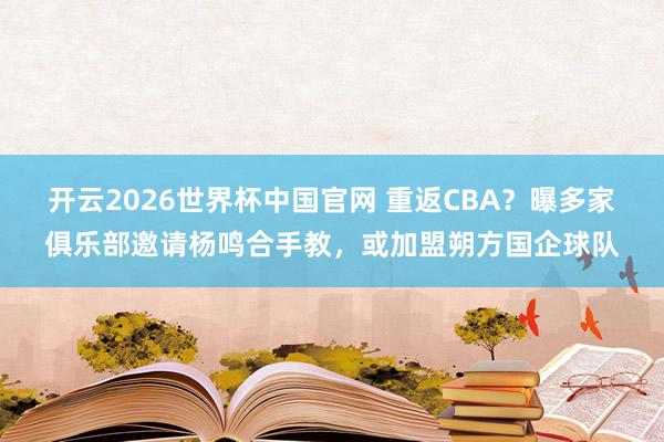 开云2026世界杯中国官网 重返CBA？曝多家俱乐部邀请杨鸣合手教，或加盟朔方国企球队