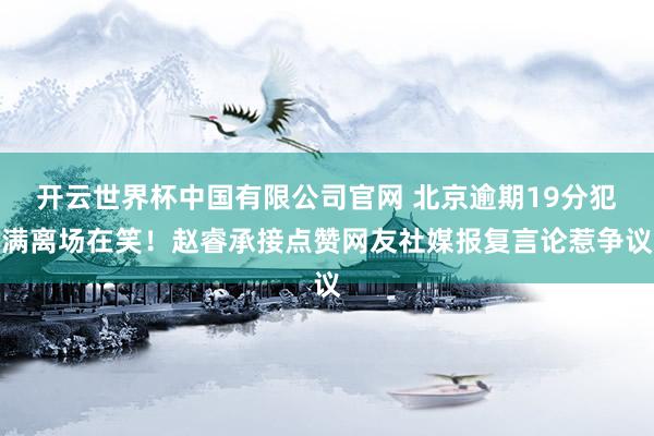 开云世界杯中国有限公司官网 北京逾期19分犯满离场在笑！赵睿承接点赞网友社媒报复言论惹争议