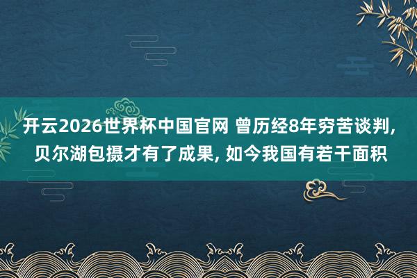 开云2026世界杯中国官网 曾历经8年穷苦谈判， 贝尔湖包摄才有了成果， 如今我国有若干面积