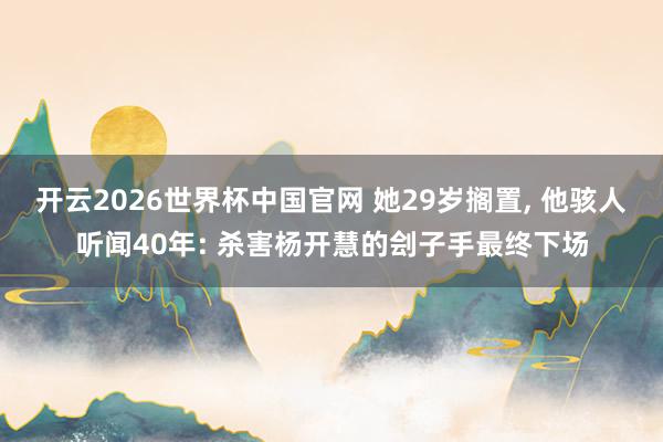 开云2026世界杯中国官网 她29岁搁置， 他骇人听闻40年: 杀害杨开慧的刽子手最终下场