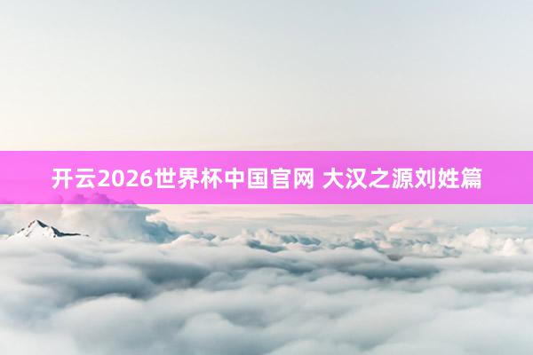 开云2026世界杯中国官网 大汉之源刘姓篇
